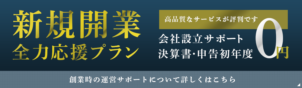 新規開業 全力応援プラン 高品質なサービスが評判です 會社設立手数料 決算書・申告初年度 創業時の運営サポートについて詳しくはこちら